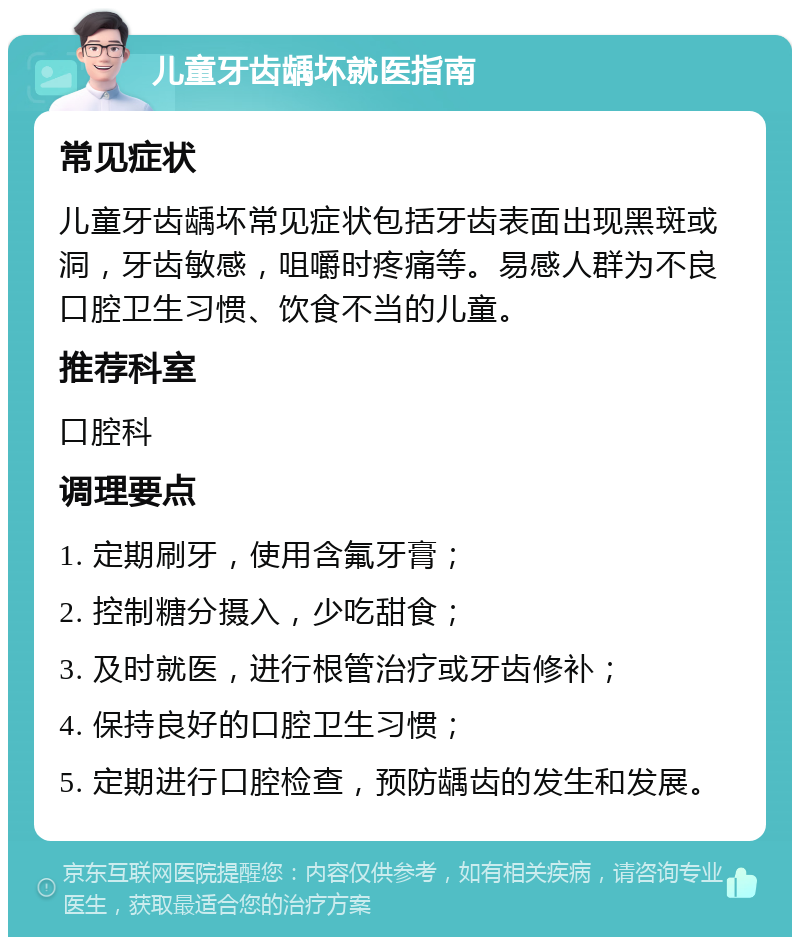 儿童牙齿龋坏就医指南 常见症状 儿童牙齿龋坏常见症状包括牙齿表面出现黑斑或洞，牙齿敏感，咀嚼时疼痛等。易感人群为不良口腔卫生习惯、饮食不当的儿童。 推荐科室 口腔科 调理要点 1. 定期刷牙，使用含氟牙膏； 2. 控制糖分摄入，少吃甜食； 3. 及时就医，进行根管治疗或牙齿修补； 4. 保持良好的口腔卫生习惯； 5. 定期进行口腔检查，预防龋齿的发生和发展。