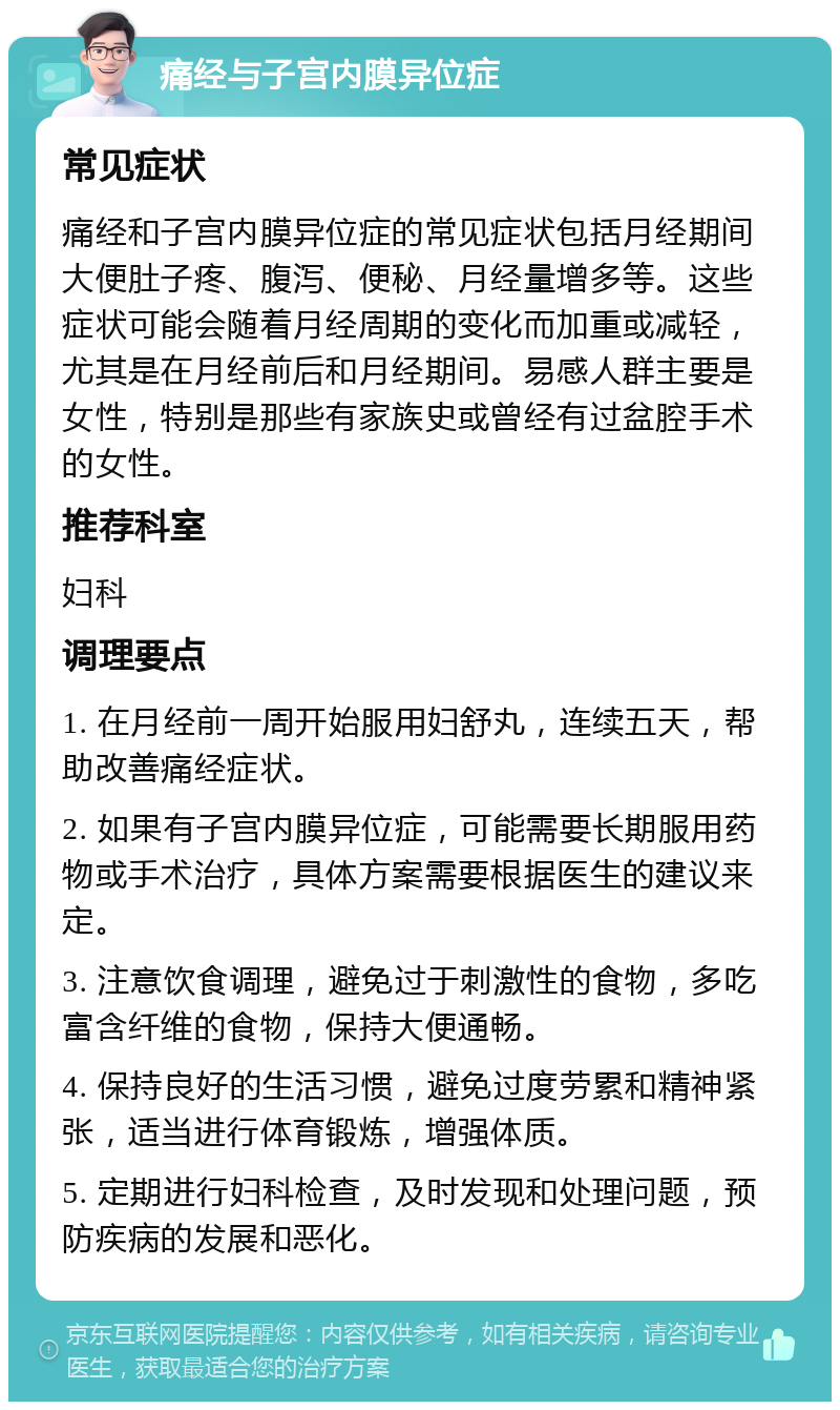 痛经与子宫内膜异位症 常见症状 痛经和子宫内膜异位症的常见症状包括月经期间大便肚子疼、腹泻、便秘、月经量增多等。这些症状可能会随着月经周期的变化而加重或减轻，尤其是在月经前后和月经期间。易感人群主要是女性，特别是那些有家族史或曾经有过盆腔手术的女性。 推荐科室 妇科 调理要点 1. 在月经前一周开始服用妇舒丸，连续五天，帮助改善痛经症状。 2. 如果有子宫内膜异位症，可能需要长期服用药物或手术治疗，具体方案需要根据医生的建议来定。 3. 注意饮食调理，避免过于刺激性的食物，多吃富含纤维的食物，保持大便通畅。 4. 保持良好的生活习惯，避免过度劳累和精神紧张，适当进行体育锻炼，增强体质。 5. 定期进行妇科检查，及时发现和处理问题，预防疾病的发展和恶化。