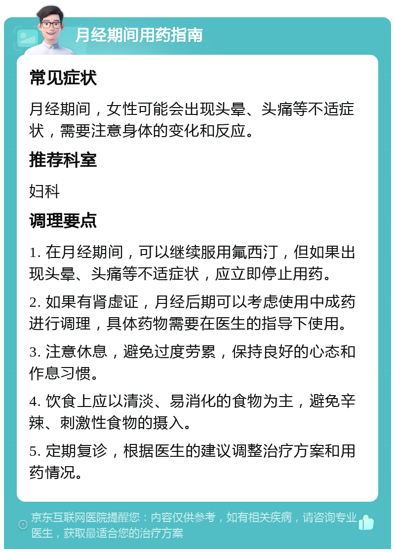 月经期间用药指南 常见症状 月经期间，女性可能会出现头晕、头痛等不适症状，需要注意身体的变化和反应。 推荐科室 妇科 调理要点 1. 在月经期间，可以继续服用氟西汀，但如果出现头晕、头痛等不适症状，应立即停止用药。 2. 如果有肾虚证，月经后期可以考虑使用中成药进行调理，具体药物需要在医生的指导下使用。 3. 注意休息，避免过度劳累，保持良好的心态和作息习惯。 4. 饮食上应以清淡、易消化的食物为主，避免辛辣、刺激性食物的摄入。 5. 定期复诊，根据医生的建议调整治疗方案和用药情况。