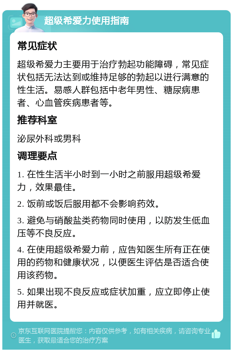 超级希爱力使用指南 常见症状 超级希爱力主要用于治疗勃起功能障碍，常见症状包括无法达到或维持足够的勃起以进行满意的性生活。易感人群包括中老年男性、糖尿病患者、心血管疾病患者等。 推荐科室 泌尿外科或男科 调理要点 1. 在性生活半小时到一小时之前服用超级希爱力，效果最佳。 2. 饭前或饭后服用都不会影响药效。 3. 避免与硝酸盐类药物同时使用，以防发生低血压等不良反应。 4. 在使用超级希爱力前，应告知医生所有正在使用的药物和健康状况，以便医生评估是否适合使用该药物。 5. 如果出现不良反应或症状加重，应立即停止使用并就医。