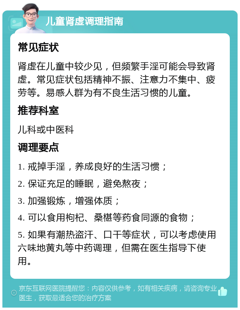 儿童肾虚调理指南 常见症状 肾虚在儿童中较少见，但频繁手淫可能会导致肾虚。常见症状包括精神不振、注意力不集中、疲劳等。易感人群为有不良生活习惯的儿童。 推荐科室 儿科或中医科 调理要点 1. 戒掉手淫，养成良好的生活习惯； 2. 保证充足的睡眠，避免熬夜； 3. 加强锻炼，增强体质； 4. 可以食用枸杞、桑椹等药食同源的食物； 5. 如果有潮热盗汗、口干等症状，可以考虑使用六味地黄丸等中药调理，但需在医生指导下使用。