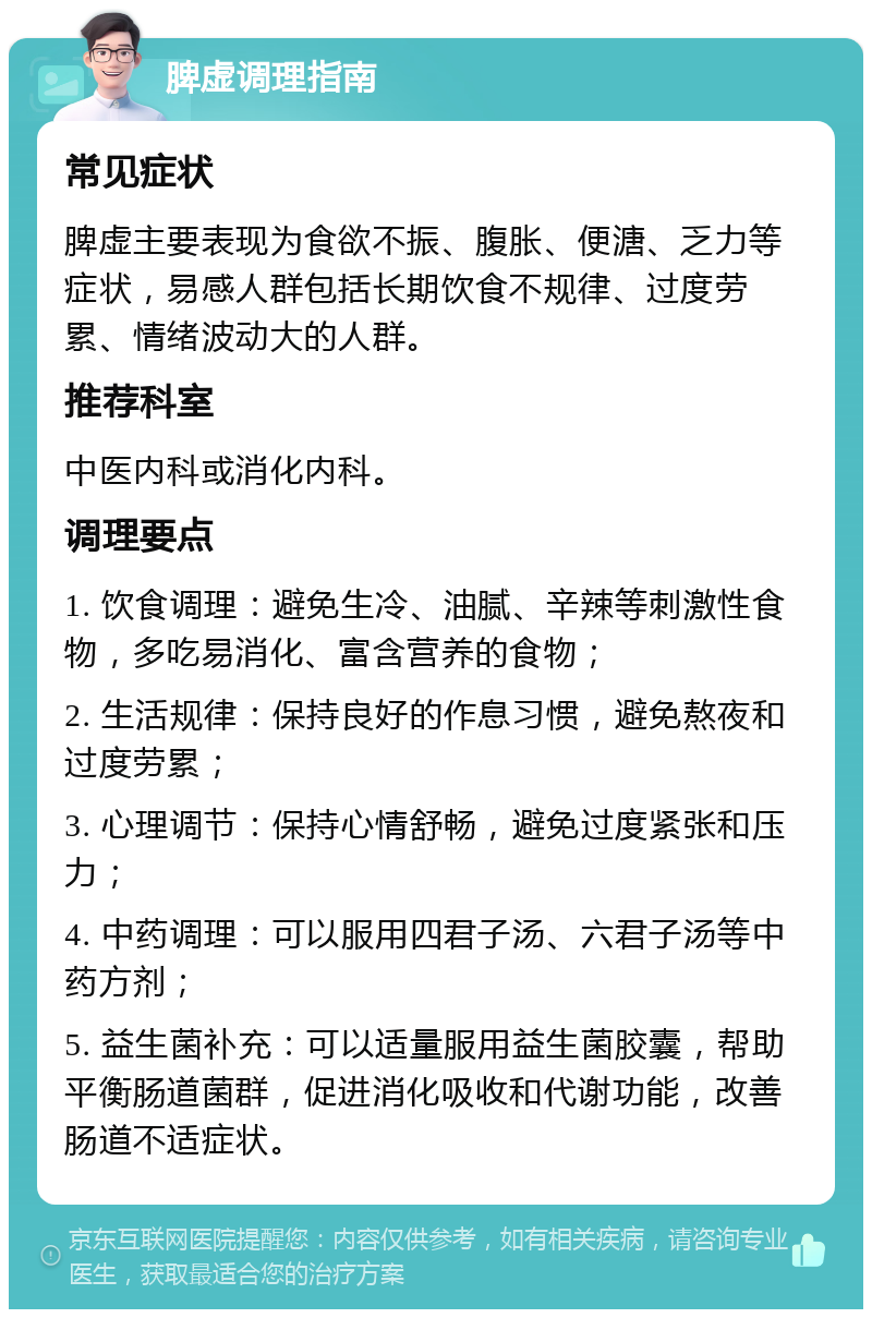 脾虚调理指南 常见症状 脾虚主要表现为食欲不振、腹胀、便溏、乏力等症状，易感人群包括长期饮食不规律、过度劳累、情绪波动大的人群。 推荐科室 中医内科或消化内科。 调理要点 1. 饮食调理：避免生冷、油腻、辛辣等刺激性食物，多吃易消化、富含营养的食物； 2. 生活规律：保持良好的作息习惯，避免熬夜和过度劳累； 3. 心理调节：保持心情舒畅，避免过度紧张和压力； 4. 中药调理：可以服用四君子汤、六君子汤等中药方剂； 5. 益生菌补充：可以适量服用益生菌胶囊，帮助平衡肠道菌群，促进消化吸收和代谢功能，改善肠道不适症状。