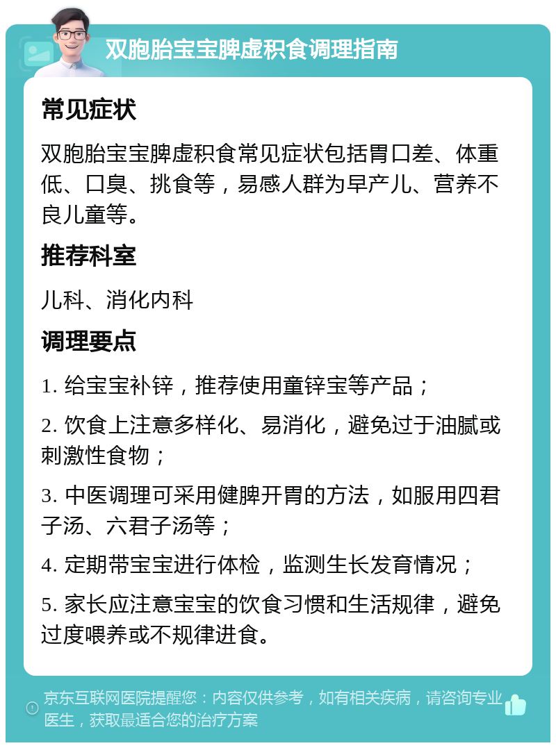 双胞胎宝宝脾虚积食调理指南 常见症状 双胞胎宝宝脾虚积食常见症状包括胃口差、体重低、口臭、挑食等，易感人群为早产儿、营养不良儿童等。 推荐科室 儿科、消化内科 调理要点 1. 给宝宝补锌，推荐使用童锌宝等产品； 2. 饮食上注意多样化、易消化，避免过于油腻或刺激性食物； 3. 中医调理可采用健脾开胃的方法，如服用四君子汤、六君子汤等； 4. 定期带宝宝进行体检，监测生长发育情况； 5. 家长应注意宝宝的饮食习惯和生活规律，避免过度喂养或不规律进食。