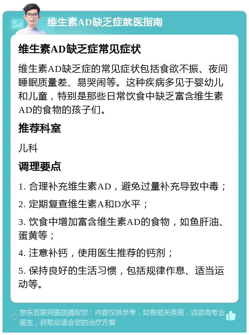 维生素AD缺乏症就医指南 维生素AD缺乏症常见症状 维生素AD缺乏症的常见症状包括食欲不振、夜间睡眠质量差、易哭闹等。这种疾病多见于婴幼儿和儿童，特别是那些日常饮食中缺乏富含维生素AD的食物的孩子们。 推荐科室 儿科 调理要点 1. 合理补充维生素AD，避免过量补充导致中毒； 2. 定期复查维生素A和D水平； 3. 饮食中增加富含维生素AD的食物，如鱼肝油、蛋黄等； 4. 注意补钙，使用医生推荐的钙剂； 5. 保持良好的生活习惯，包括规律作息、适当运动等。