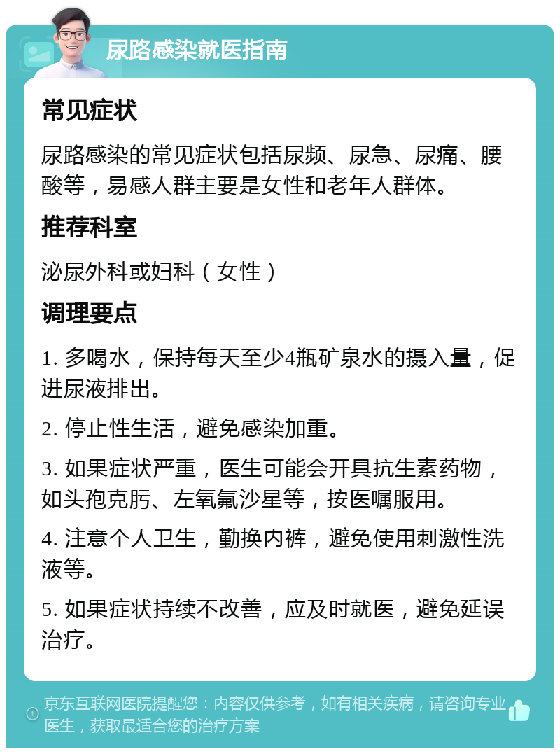 尿路感染就医指南 常见症状 尿路感染的常见症状包括尿频、尿急、尿痛、腰酸等，易感人群主要是女性和老年人群体。 推荐科室 泌尿外科或妇科（女性） 调理要点 1. 多喝水，保持每天至少4瓶矿泉水的摄入量，促进尿液排出。 2. 停止性生活，避免感染加重。 3. 如果症状严重，医生可能会开具抗生素药物，如头孢克肟、左氧氟沙星等，按医嘱服用。 4. 注意个人卫生，勤换内裤，避免使用刺激性洗液等。 5. 如果症状持续不改善，应及时就医，避免延误治疗。