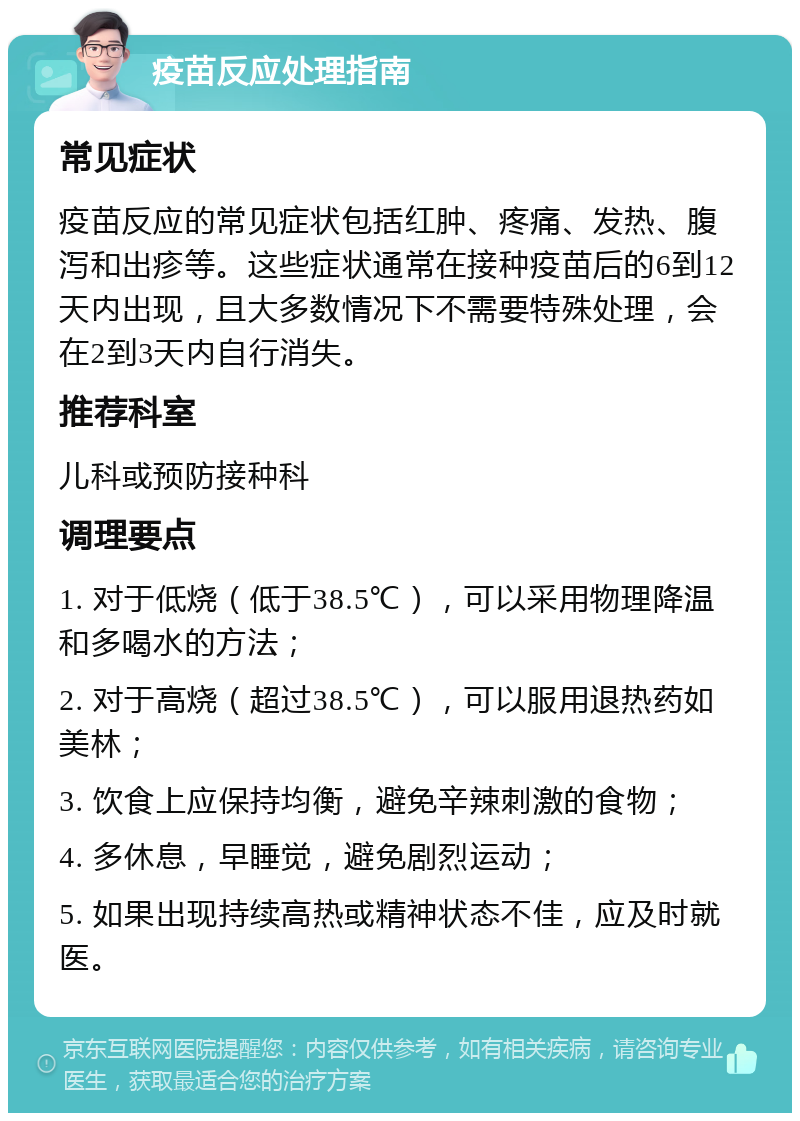 疫苗反应处理指南 常见症状 疫苗反应的常见症状包括红肿、疼痛、发热、腹泻和出疹等。这些症状通常在接种疫苗后的6到12天内出现，且大多数情况下不需要特殊处理，会在2到3天内自行消失。 推荐科室 儿科或预防接种科 调理要点 1. 对于低烧（低于38.5℃），可以采用物理降温和多喝水的方法； 2. 对于高烧（超过38.5℃），可以服用退热药如美林； 3. 饮食上应保持均衡，避免辛辣刺激的食物； 4. 多休息，早睡觉，避免剧烈运动； 5. 如果出现持续高热或精神状态不佳，应及时就医。