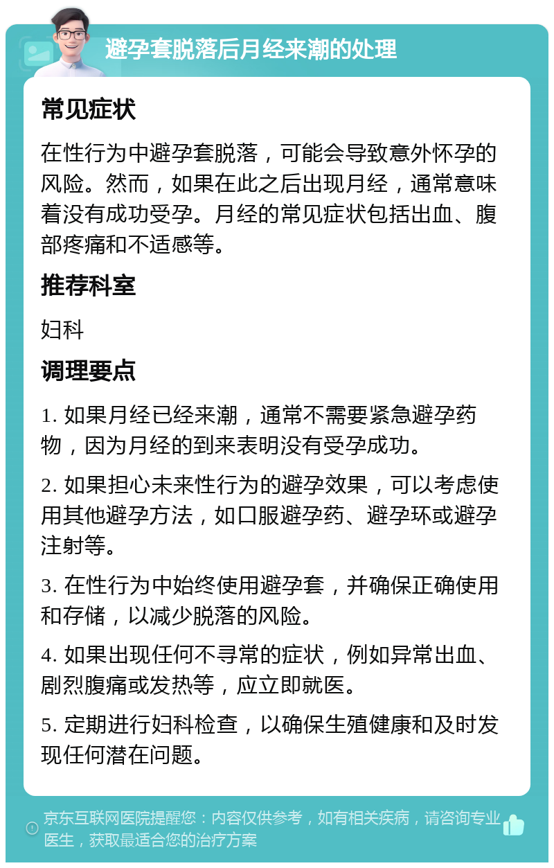 避孕套脱落后月经来潮的处理 常见症状 在性行为中避孕套脱落，可能会导致意外怀孕的风险。然而，如果在此之后出现月经，通常意味着没有成功受孕。月经的常见症状包括出血、腹部疼痛和不适感等。 推荐科室 妇科 调理要点 1. 如果月经已经来潮，通常不需要紧急避孕药物，因为月经的到来表明没有受孕成功。 2. 如果担心未来性行为的避孕效果，可以考虑使用其他避孕方法，如口服避孕药、避孕环或避孕注射等。 3. 在性行为中始终使用避孕套，并确保正确使用和存储，以减少脱落的风险。 4. 如果出现任何不寻常的症状，例如异常出血、剧烈腹痛或发热等，应立即就医。 5. 定期进行妇科检查，以确保生殖健康和及时发现任何潜在问题。