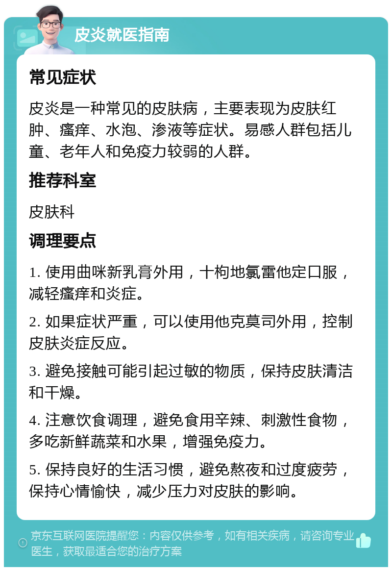 皮炎就医指南 常见症状 皮炎是一种常见的皮肤病，主要表现为皮肤红肿、瘙痒、水泡、渗液等症状。易感人群包括儿童、老年人和免疫力较弱的人群。 推荐科室 皮肤科 调理要点 1. 使用曲咪新乳膏外用，十枸地氯雷他定口服，减轻瘙痒和炎症。 2. 如果症状严重，可以使用他克莫司外用，控制皮肤炎症反应。 3. 避免接触可能引起过敏的物质，保持皮肤清洁和干燥。 4. 注意饮食调理，避免食用辛辣、刺激性食物，多吃新鲜蔬菜和水果，增强免疫力。 5. 保持良好的生活习惯，避免熬夜和过度疲劳，保持心情愉快，减少压力对皮肤的影响。