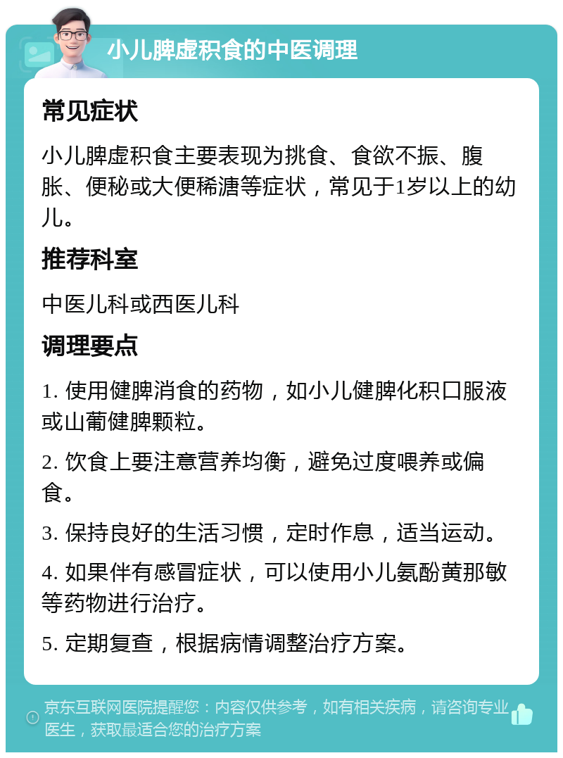 小儿脾虚积食的中医调理 常见症状 小儿脾虚积食主要表现为挑食、食欲不振、腹胀、便秘或大便稀溏等症状，常见于1岁以上的幼儿。 推荐科室 中医儿科或西医儿科 调理要点 1. 使用健脾消食的药物，如小儿健脾化积口服液或山葡健脾颗粒。 2. 饮食上要注意营养均衡，避免过度喂养或偏食。 3. 保持良好的生活习惯，定时作息，适当运动。 4. 如果伴有感冒症状，可以使用小儿氨酚黄那敏等药物进行治疗。 5. 定期复查，根据病情调整治疗方案。