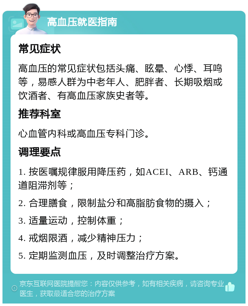 高血压就医指南 常见症状 高血压的常见症状包括头痛、眩晕、心悸、耳鸣等，易感人群为中老年人、肥胖者、长期吸烟或饮酒者、有高血压家族史者等。 推荐科室 心血管内科或高血压专科门诊。 调理要点 1. 按医嘱规律服用降压药，如ACEI、ARB、钙通道阻滞剂等； 2. 合理膳食，限制盐分和高脂肪食物的摄入； 3. 适量运动，控制体重； 4. 戒烟限酒，减少精神压力； 5. 定期监测血压，及时调整治疗方案。