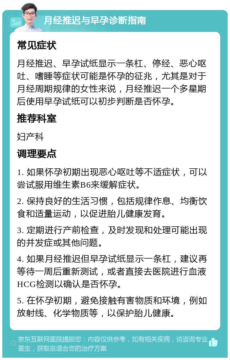 月经推迟与早孕诊断指南 常见症状 月经推迟、早孕试纸显示一条杠、停经、恶心呕吐、嗜睡等症状可能是怀孕的征兆，尤其是对于月经周期规律的女性来说，月经推迟一个多星期后使用早孕试纸可以初步判断是否怀孕。 推荐科室 妇产科 调理要点 1. 如果怀孕初期出现恶心呕吐等不适症状，可以尝试服用维生素B6来缓解症状。 2. 保持良好的生活习惯，包括规律作息、均衡饮食和适量运动，以促进胎儿健康发育。 3. 定期进行产前检查，及时发现和处理可能出现的并发症或其他问题。 4. 如果月经推迟但早孕试纸显示一条杠，建议再等待一周后重新测试，或者直接去医院进行血液HCG检测以确认是否怀孕。 5. 在怀孕初期，避免接触有害物质和环境，例如放射线、化学物质等，以保护胎儿健康。