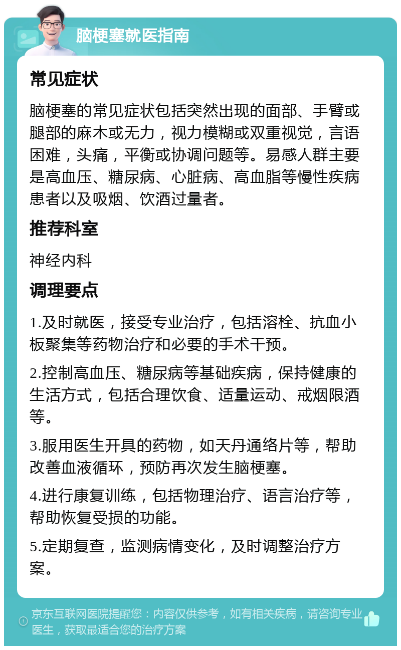 脑梗塞就医指南 常见症状 脑梗塞的常见症状包括突然出现的面部、手臂或腿部的麻木或无力，视力模糊或双重视觉，言语困难，头痛，平衡或协调问题等。易感人群主要是高血压、糖尿病、心脏病、高血脂等慢性疾病患者以及吸烟、饮酒过量者。 推荐科室 神经内科 调理要点 1.及时就医，接受专业治疗，包括溶栓、抗血小板聚集等药物治疗和必要的手术干预。 2.控制高血压、糖尿病等基础疾病，保持健康的生活方式，包括合理饮食、适量运动、戒烟限酒等。 3.服用医生开具的药物，如天丹通络片等，帮助改善血液循环，预防再次发生脑梗塞。 4.进行康复训练，包括物理治疗、语言治疗等，帮助恢复受损的功能。 5.定期复查，监测病情变化，及时调整治疗方案。