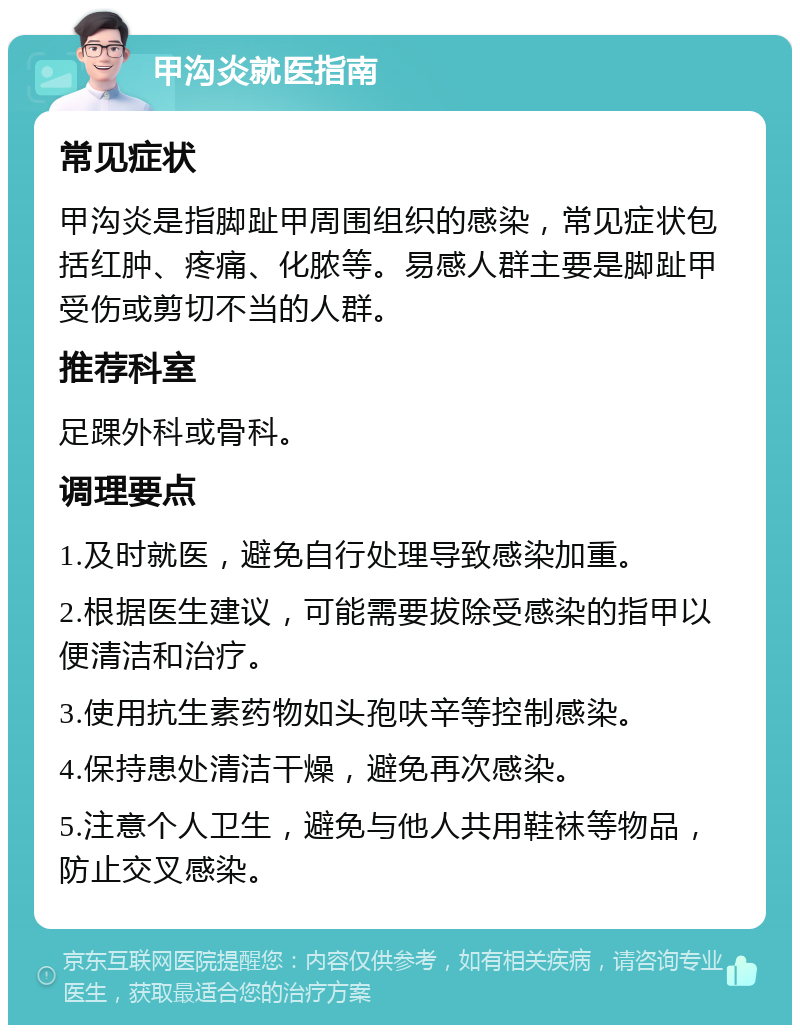 甲沟炎就医指南 常见症状 甲沟炎是指脚趾甲周围组织的感染，常见症状包括红肿、疼痛、化脓等。易感人群主要是脚趾甲受伤或剪切不当的人群。 推荐科室 足踝外科或骨科。 调理要点 1.及时就医，避免自行处理导致感染加重。 2.根据医生建议，可能需要拔除受感染的指甲以便清洁和治疗。 3.使用抗生素药物如头孢呋辛等控制感染。 4.保持患处清洁干燥，避免再次感染。 5.注意个人卫生，避免与他人共用鞋袜等物品，防止交叉感染。