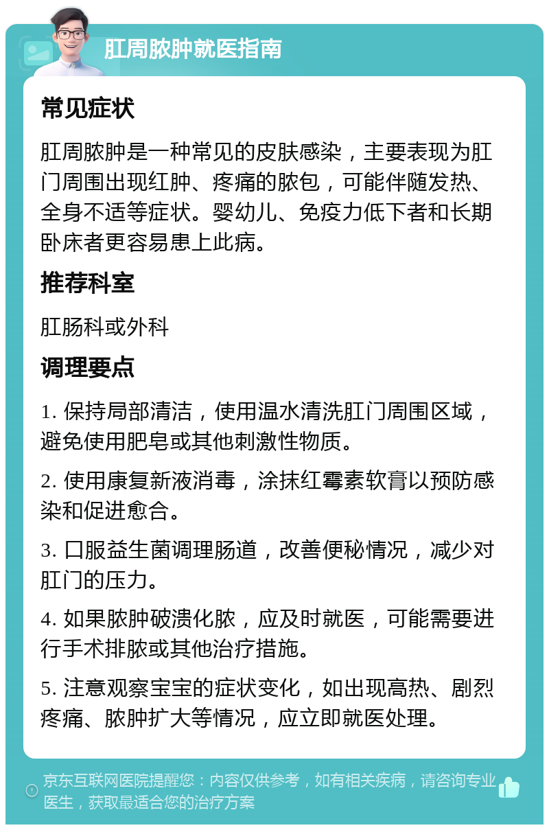 肛周脓肿就医指南 常见症状 肛周脓肿是一种常见的皮肤感染，主要表现为肛门周围出现红肿、疼痛的脓包，可能伴随发热、全身不适等症状。婴幼儿、免疫力低下者和长期卧床者更容易患上此病。 推荐科室 肛肠科或外科 调理要点 1. 保持局部清洁，使用温水清洗肛门周围区域，避免使用肥皂或其他刺激性物质。 2. 使用康复新液消毒，涂抹红霉素软膏以预防感染和促进愈合。 3. 口服益生菌调理肠道，改善便秘情况，减少对肛门的压力。 4. 如果脓肿破溃化脓，应及时就医，可能需要进行手术排脓或其他治疗措施。 5. 注意观察宝宝的症状变化，如出现高热、剧烈疼痛、脓肿扩大等情况，应立即就医处理。