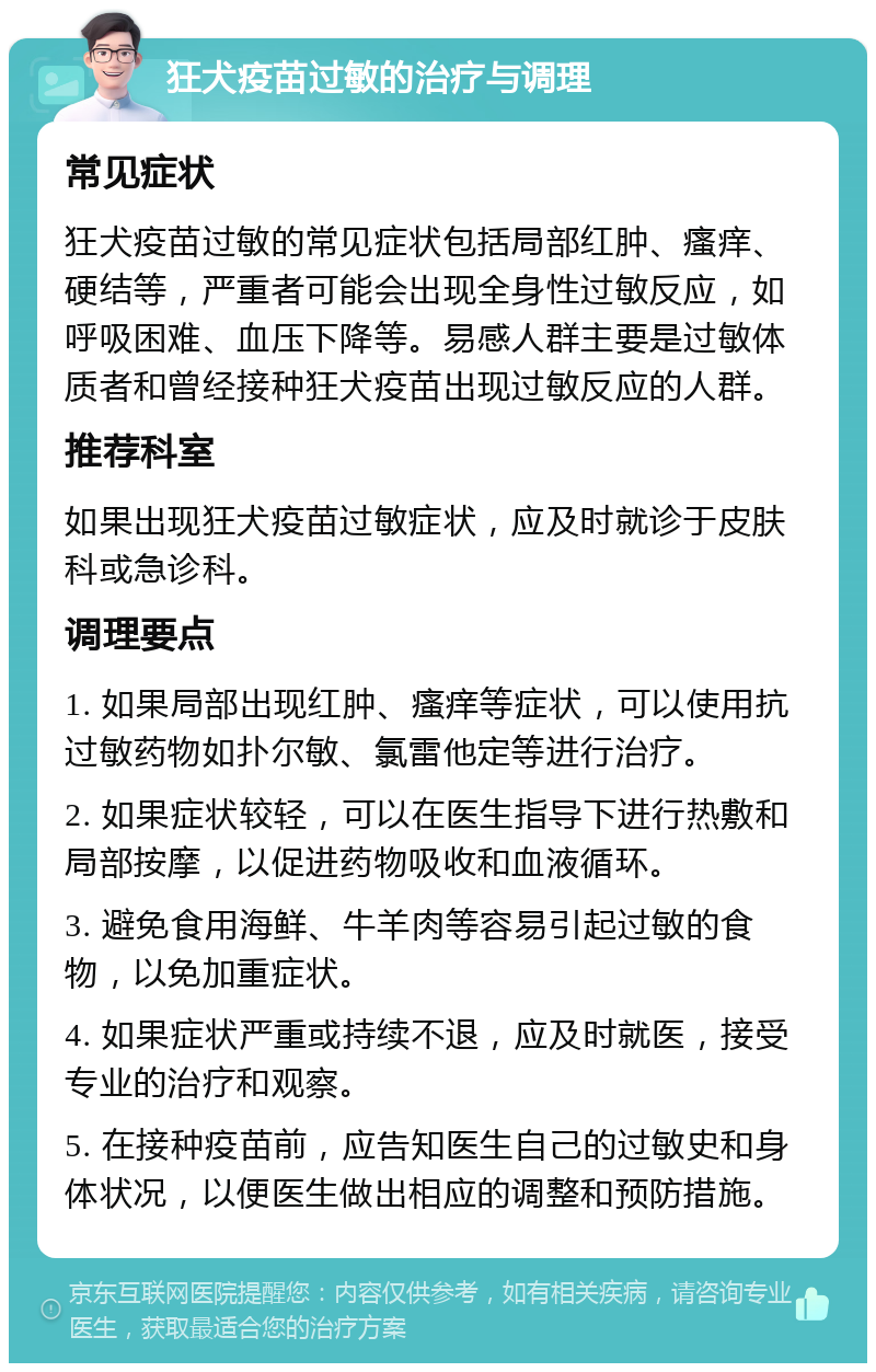 狂犬疫苗过敏的治疗与调理 常见症状 狂犬疫苗过敏的常见症状包括局部红肿、瘙痒、硬结等，严重者可能会出现全身性过敏反应，如呼吸困难、血压下降等。易感人群主要是过敏体质者和曾经接种狂犬疫苗出现过敏反应的人群。 推荐科室 如果出现狂犬疫苗过敏症状，应及时就诊于皮肤科或急诊科。 调理要点 1. 如果局部出现红肿、瘙痒等症状，可以使用抗过敏药物如扑尔敏、氯雷他定等进行治疗。 2. 如果症状较轻，可以在医生指导下进行热敷和局部按摩，以促进药物吸收和血液循环。 3. 避免食用海鲜、牛羊肉等容易引起过敏的食物，以免加重症状。 4. 如果症状严重或持续不退，应及时就医，接受专业的治疗和观察。 5. 在接种疫苗前，应告知医生自己的过敏史和身体状况，以便医生做出相应的调整和预防措施。