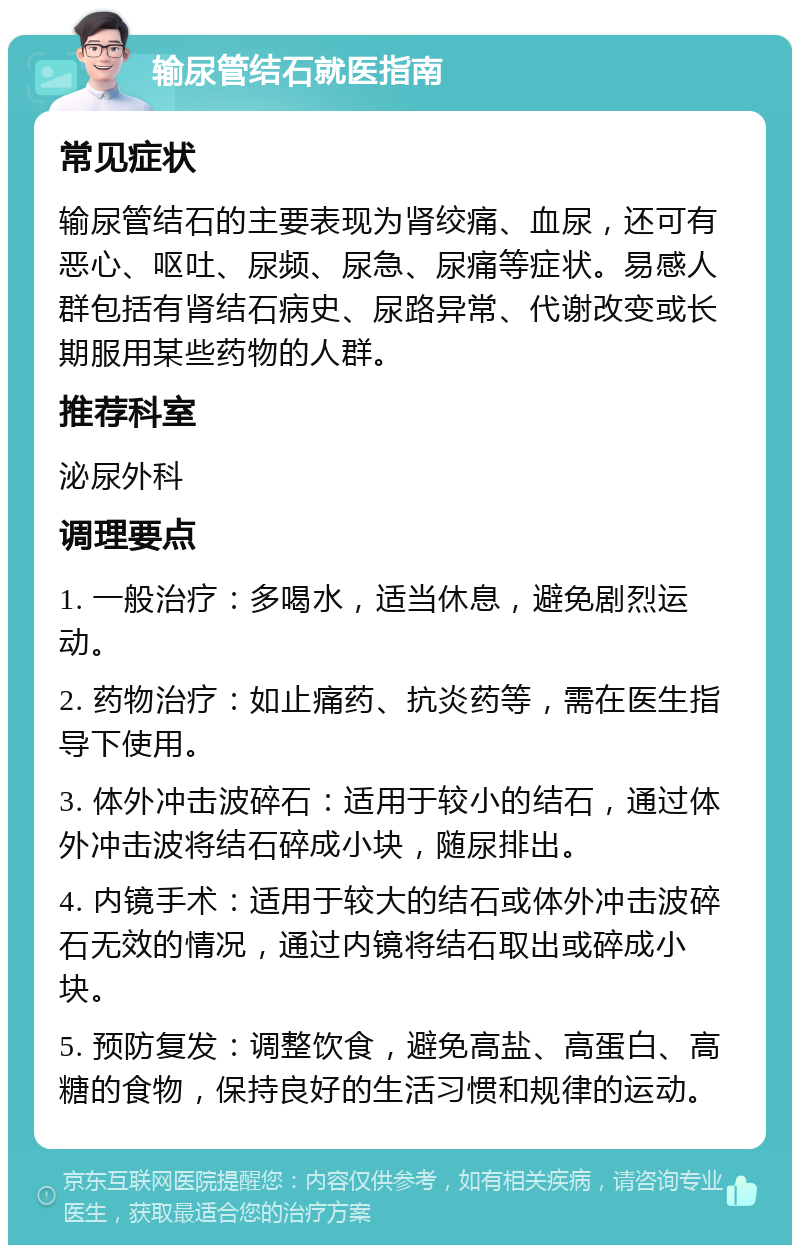 输尿管结石就医指南 常见症状 输尿管结石的主要表现为肾绞痛、血尿，还可有恶心、呕吐、尿频、尿急、尿痛等症状。易感人群包括有肾结石病史、尿路异常、代谢改变或长期服用某些药物的人群。 推荐科室 泌尿外科 调理要点 1. 一般治疗：多喝水，适当休息，避免剧烈运动。 2. 药物治疗：如止痛药、抗炎药等，需在医生指导下使用。 3. 体外冲击波碎石：适用于较小的结石，通过体外冲击波将结石碎成小块，随尿排出。 4. 内镜手术：适用于较大的结石或体外冲击波碎石无效的情况，通过内镜将结石取出或碎成小块。 5. 预防复发：调整饮食，避免高盐、高蛋白、高糖的食物，保持良好的生活习惯和规律的运动。