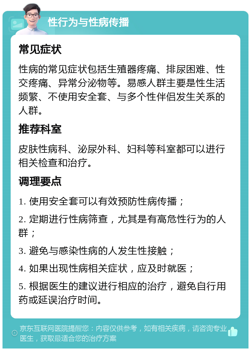 性行为与性病传播 常见症状 性病的常见症状包括生殖器疼痛、排尿困难、性交疼痛、异常分泌物等。易感人群主要是性生活频繁、不使用安全套、与多个性伴侣发生关系的人群。 推荐科室 皮肤性病科、泌尿外科、妇科等科室都可以进行相关检查和治疗。 调理要点 1. 使用安全套可以有效预防性病传播； 2. 定期进行性病筛查，尤其是有高危性行为的人群； 3. 避免与感染性病的人发生性接触； 4. 如果出现性病相关症状，应及时就医； 5. 根据医生的建议进行相应的治疗，避免自行用药或延误治疗时间。