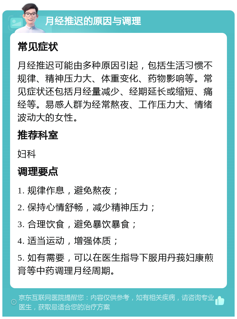 月经推迟的原因与调理 常见症状 月经推迟可能由多种原因引起，包括生活习惯不规律、精神压力大、体重变化、药物影响等。常见症状还包括月经量减少、经期延长或缩短、痛经等。易感人群为经常熬夜、工作压力大、情绪波动大的女性。 推荐科室 妇科 调理要点 1. 规律作息，避免熬夜； 2. 保持心情舒畅，减少精神压力； 3. 合理饮食，避免暴饮暴食； 4. 适当运动，增强体质； 5. 如有需要，可以在医生指导下服用丹莪妇康煎膏等中药调理月经周期。