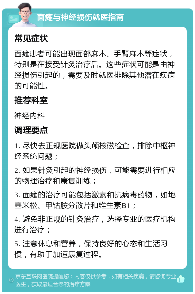 面瘫与神经损伤就医指南 常见症状 面瘫患者可能出现面部麻木、手臂麻木等症状，特别是在接受针灸治疗后。这些症状可能是由神经损伤引起的，需要及时就医排除其他潜在疾病的可能性。 推荐科室 神经内科 调理要点 1. 尽快去正规医院做头颅核磁检查，排除中枢神经系统问题； 2. 如果针灸引起的神经损伤，可能需要进行相应的物理治疗和康复训练； 3. 面瘫的治疗可能包括激素和抗病毒药物，如地塞米松、甲钴胺分散片和维生素B1； 4. 避免非正规的针灸治疗，选择专业的医疗机构进行治疗； 5. 注意休息和营养，保持良好的心态和生活习惯，有助于加速康复过程。