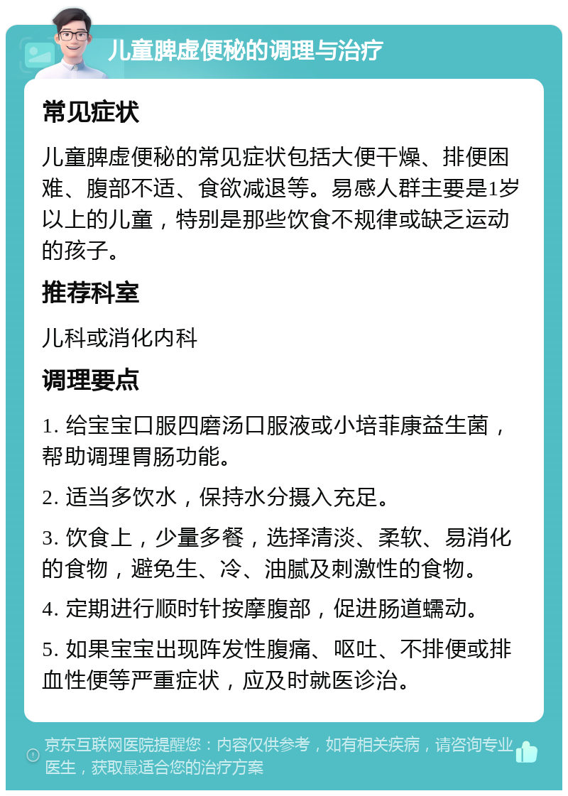 儿童脾虚便秘的调理与治疗 常见症状 儿童脾虚便秘的常见症状包括大便干燥、排便困难、腹部不适、食欲减退等。易感人群主要是1岁以上的儿童，特别是那些饮食不规律或缺乏运动的孩子。 推荐科室 儿科或消化内科 调理要点 1. 给宝宝口服四磨汤口服液或小培菲康益生菌，帮助调理胃肠功能。 2. 适当多饮水，保持水分摄入充足。 3. 饮食上，少量多餐，选择清淡、柔软、易消化的食物，避免生、冷、油腻及刺激性的食物。 4. 定期进行顺时针按摩腹部，促进肠道蠕动。 5. 如果宝宝出现阵发性腹痛、呕吐、不排便或排血性便等严重症状，应及时就医诊治。