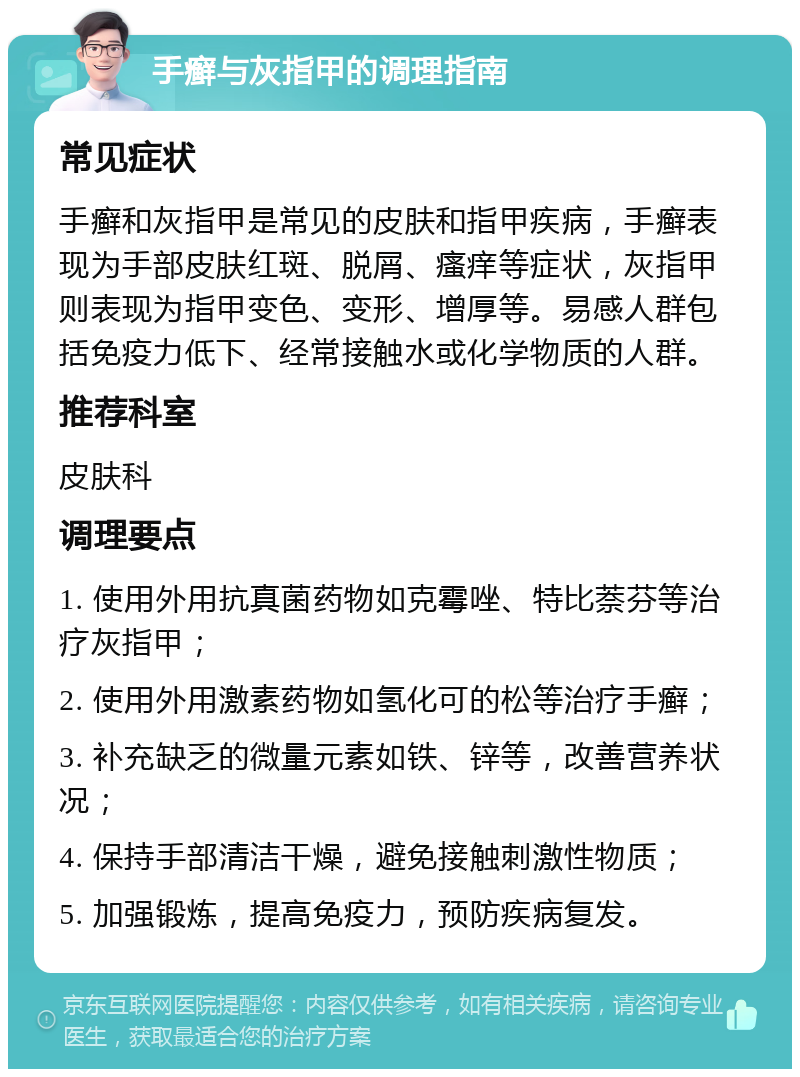 手癣与灰指甲的调理指南 常见症状 手癣和灰指甲是常见的皮肤和指甲疾病，手癣表现为手部皮肤红斑、脱屑、瘙痒等症状，灰指甲则表现为指甲变色、变形、增厚等。易感人群包括免疫力低下、经常接触水或化学物质的人群。 推荐科室 皮肤科 调理要点 1. 使用外用抗真菌药物如克霉唑、特比萘芬等治疗灰指甲； 2. 使用外用激素药物如氢化可的松等治疗手癣； 3. 补充缺乏的微量元素如铁、锌等，改善营养状况； 4. 保持手部清洁干燥，避免接触刺激性物质； 5. 加强锻炼，提高免疫力，预防疾病复发。