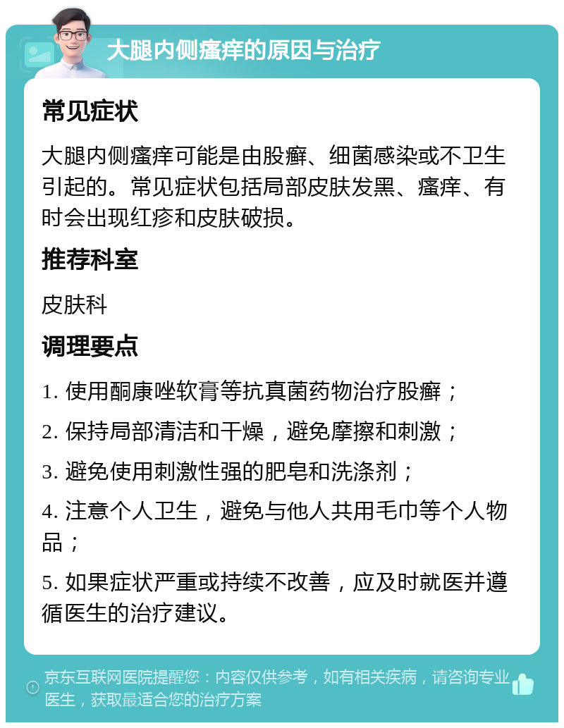 大腿内侧瘙痒的原因与治疗 常见症状 大腿内侧瘙痒可能是由股癣、细菌感染或不卫生引起的。常见症状包括局部皮肤发黑、瘙痒、有时会出现红疹和皮肤破损。 推荐科室 皮肤科 调理要点 1. 使用酮康唑软膏等抗真菌药物治疗股癣； 2. 保持局部清洁和干燥，避免摩擦和刺激； 3. 避免使用刺激性强的肥皂和洗涤剂； 4. 注意个人卫生，避免与他人共用毛巾等个人物品； 5. 如果症状严重或持续不改善，应及时就医并遵循医生的治疗建议。