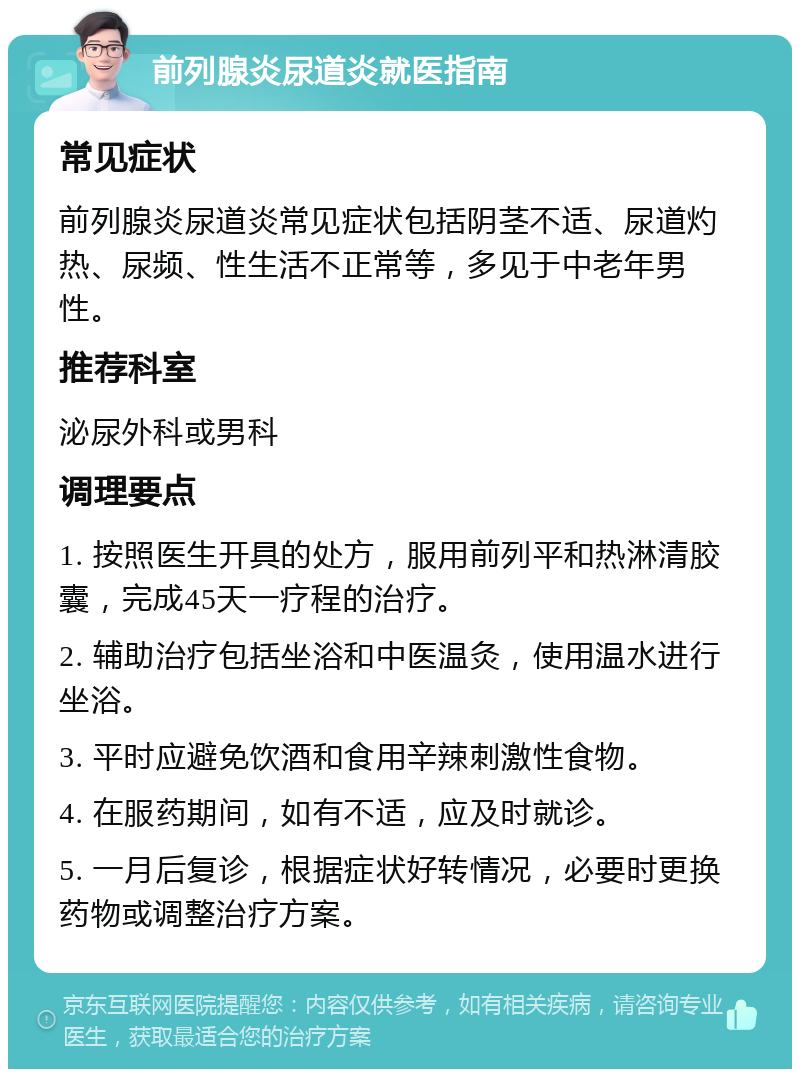 前列腺炎尿道炎就医指南 常见症状 前列腺炎尿道炎常见症状包括阴茎不适、尿道灼热、尿频、性生活不正常等，多见于中老年男性。 推荐科室 泌尿外科或男科 调理要点 1. 按照医生开具的处方，服用前列平和热淋清胶囊，完成45天一疗程的治疗。 2. 辅助治疗包括坐浴和中医温灸，使用温水进行坐浴。 3. 平时应避免饮酒和食用辛辣刺激性食物。 4. 在服药期间，如有不适，应及时就诊。 5. 一月后复诊，根据症状好转情况，必要时更换药物或调整治疗方案。