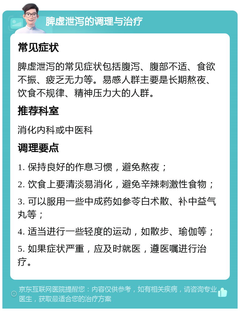 脾虚泄泻的调理与治疗 常见症状 脾虚泄泻的常见症状包括腹泻、腹部不适、食欲不振、疲乏无力等。易感人群主要是长期熬夜、饮食不规律、精神压力大的人群。 推荐科室 消化内科或中医科 调理要点 1. 保持良好的作息习惯，避免熬夜； 2. 饮食上要清淡易消化，避免辛辣刺激性食物； 3. 可以服用一些中成药如参苓白术散、补中益气丸等； 4. 适当进行一些轻度的运动，如散步、瑜伽等； 5. 如果症状严重，应及时就医，遵医嘱进行治疗。