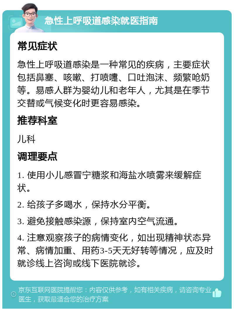 急性上呼吸道感染就医指南 常见症状 急性上呼吸道感染是一种常见的疾病，主要症状包括鼻塞、咳嗽、打喷嚏、口吐泡沫、频繁呛奶等。易感人群为婴幼儿和老年人，尤其是在季节交替或气候变化时更容易感染。 推荐科室 儿科 调理要点 1. 使用小儿感冒宁糖浆和海盐水喷雾来缓解症状。 2. 给孩子多喝水，保持水分平衡。 3. 避免接触感染源，保持室内空气流通。 4. 注意观察孩子的病情变化，如出现精神状态异常、病情加重、用药3-5天无好转等情况，应及时就诊线上咨询或线下医院就诊。