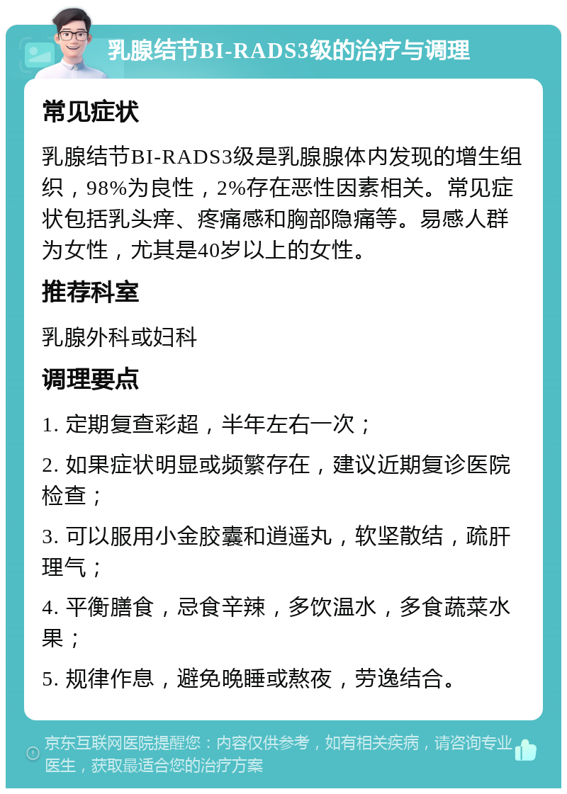 乳腺结节BI-RADS3级的治疗与调理 常见症状 乳腺结节BI-RADS3级是乳腺腺体内发现的增生组织，98%为良性，2%存在恶性因素相关。常见症状包括乳头痒、疼痛感和胸部隐痛等。易感人群为女性，尤其是40岁以上的女性。 推荐科室 乳腺外科或妇科 调理要点 1. 定期复查彩超，半年左右一次； 2. 如果症状明显或频繁存在，建议近期复诊医院检查； 3. 可以服用小金胶囊和逍遥丸，软坚散结，疏肝理气； 4. 平衡膳食，忌食辛辣，多饮温水，多食蔬菜水果； 5. 规律作息，避免晚睡或熬夜，劳逸结合。