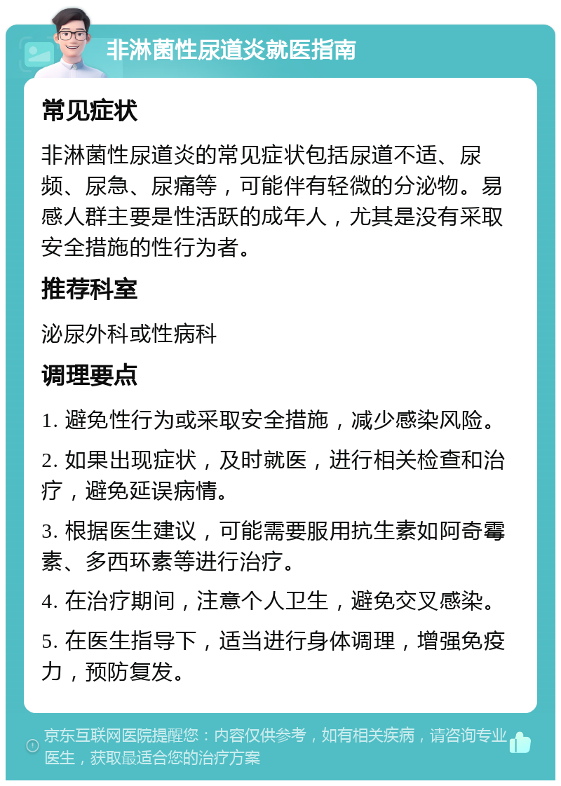 非淋菌性尿道炎就医指南 常见症状 非淋菌性尿道炎的常见症状包括尿道不适、尿频、尿急、尿痛等，可能伴有轻微的分泌物。易感人群主要是性活跃的成年人，尤其是没有采取安全措施的性行为者。 推荐科室 泌尿外科或性病科 调理要点 1. 避免性行为或采取安全措施，减少感染风险。 2. 如果出现症状，及时就医，进行相关检查和治疗，避免延误病情。 3. 根据医生建议，可能需要服用抗生素如阿奇霉素、多西环素等进行治疗。 4. 在治疗期间，注意个人卫生，避免交叉感染。 5. 在医生指导下，适当进行身体调理，增强免疫力，预防复发。