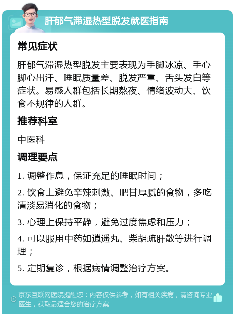 肝郁气滞湿热型脱发就医指南 常见症状 肝郁气滞湿热型脱发主要表现为手脚冰凉、手心脚心出汗、睡眠质量差、脱发严重、舌头发白等症状。易感人群包括长期熬夜、情绪波动大、饮食不规律的人群。 推荐科室 中医科 调理要点 1. 调整作息，保证充足的睡眠时间； 2. 饮食上避免辛辣刺激、肥甘厚腻的食物，多吃清淡易消化的食物； 3. 心理上保持平静，避免过度焦虑和压力； 4. 可以服用中药如逍遥丸、柴胡疏肝散等进行调理； 5. 定期复诊，根据病情调整治疗方案。