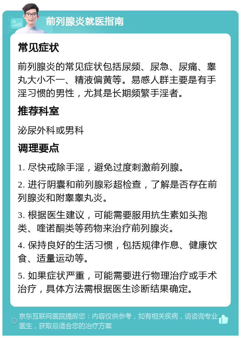 前列腺炎就医指南 常见症状 前列腺炎的常见症状包括尿频、尿急、尿痛、睾丸大小不一、精液偏黄等。易感人群主要是有手淫习惯的男性，尤其是长期频繁手淫者。 推荐科室 泌尿外科或男科 调理要点 1. 尽快戒除手淫，避免过度刺激前列腺。 2. 进行阴囊和前列腺彩超检查，了解是否存在前列腺炎和附睾睾丸炎。 3. 根据医生建议，可能需要服用抗生素如头孢类、喹诺酮类等药物来治疗前列腺炎。 4. 保持良好的生活习惯，包括规律作息、健康饮食、适量运动等。 5. 如果症状严重，可能需要进行物理治疗或手术治疗，具体方法需根据医生诊断结果确定。