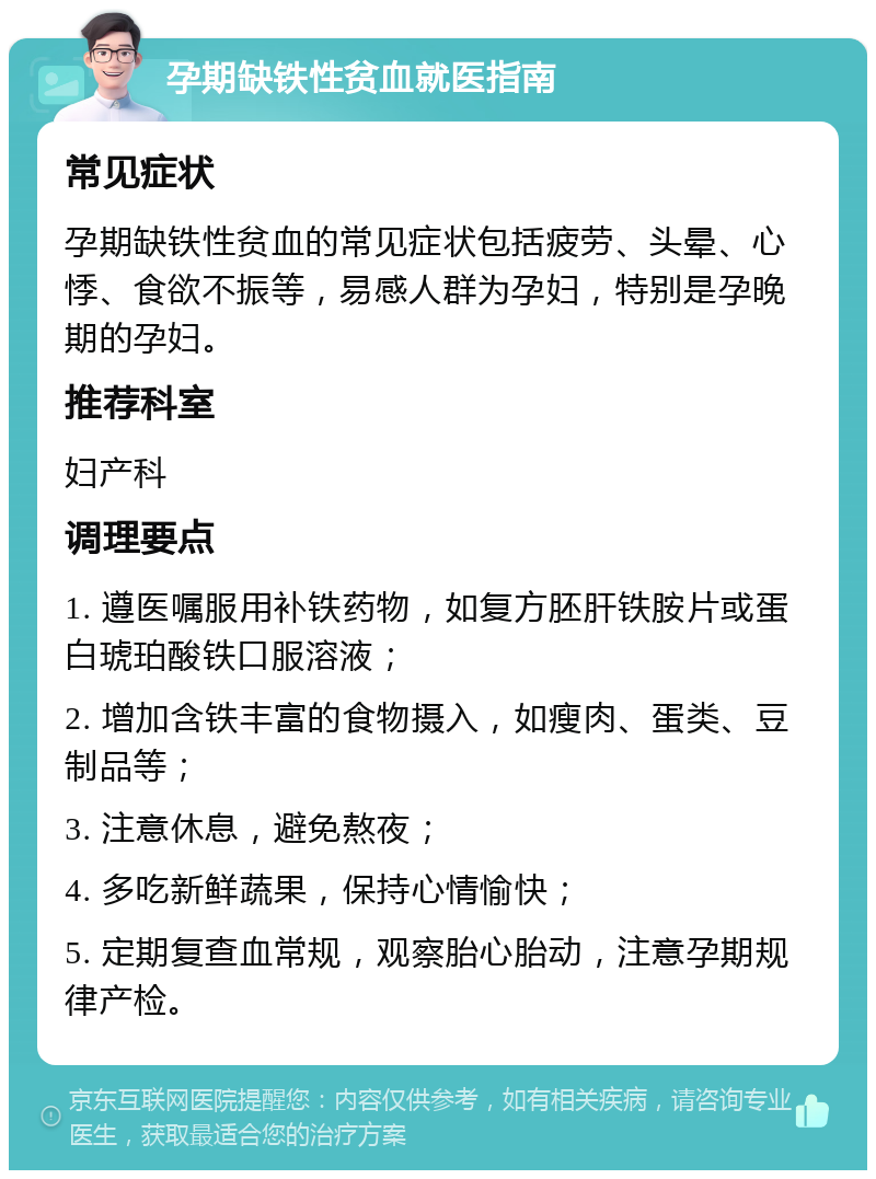 孕期缺铁性贫血就医指南 常见症状 孕期缺铁性贫血的常见症状包括疲劳、头晕、心悸、食欲不振等，易感人群为孕妇，特别是孕晚期的孕妇。 推荐科室 妇产科 调理要点 1. 遵医嘱服用补铁药物，如复方胚肝铁胺片或蛋白琥珀酸铁口服溶液； 2. 增加含铁丰富的食物摄入，如瘦肉、蛋类、豆制品等； 3. 注意休息，避免熬夜； 4. 多吃新鲜蔬果，保持心情愉快； 5. 定期复查血常规，观察胎心胎动，注意孕期规律产检。