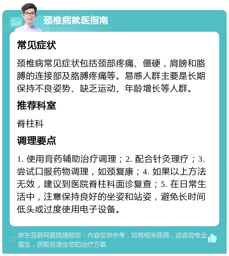 颈椎病就医指南 常见症状 颈椎病常见症状包括颈部疼痛、僵硬，肩膀和胳膊的连接部及胳膊疼痛等。易感人群主要是长期保持不良姿势、缺乏运动、年龄增长等人群。 推荐科室 脊柱科 调理要点 1. 使用膏药辅助治疗调理；2. 配合针灸理疗；3. 尝试口服药物调理，如颈复康；4. 如果以上方法无效，建议到医院脊柱科面诊复查；5. 在日常生活中，注意保持良好的坐姿和站姿，避免长时间低头或过度使用电子设备。