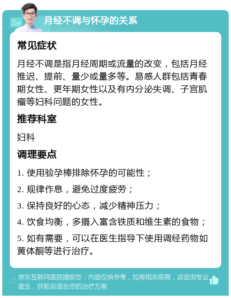 月经不调与怀孕的关系 常见症状 月经不调是指月经周期或流量的改变，包括月经推迟、提前、量少或量多等。易感人群包括青春期女性、更年期女性以及有内分泌失调、子宫肌瘤等妇科问题的女性。 推荐科室 妇科 调理要点 1. 使用验孕棒排除怀孕的可能性； 2. 规律作息，避免过度疲劳； 3. 保持良好的心态，减少精神压力； 4. 饮食均衡，多摄入富含铁质和维生素的食物； 5. 如有需要，可以在医生指导下使用调经药物如黄体酮等进行治疗。