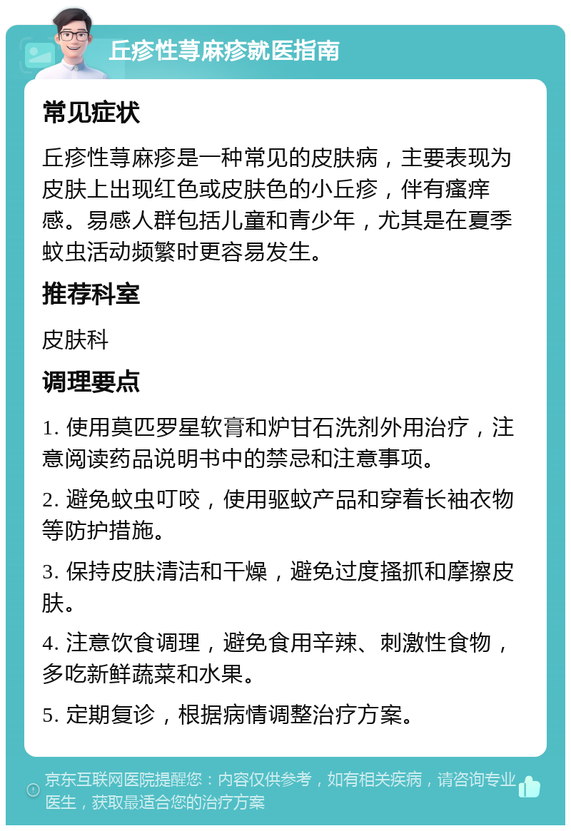 丘疹性荨麻疹就医指南 常见症状 丘疹性荨麻疹是一种常见的皮肤病，主要表现为皮肤上出现红色或皮肤色的小丘疹，伴有瘙痒感。易感人群包括儿童和青少年，尤其是在夏季蚊虫活动频繁时更容易发生。 推荐科室 皮肤科 调理要点 1. 使用莫匹罗星软膏和炉甘石洗剂外用治疗，注意阅读药品说明书中的禁忌和注意事项。 2. 避免蚊虫叮咬，使用驱蚊产品和穿着长袖衣物等防护措施。 3. 保持皮肤清洁和干燥，避免过度搔抓和摩擦皮肤。 4. 注意饮食调理，避免食用辛辣、刺激性食物，多吃新鲜蔬菜和水果。 5. 定期复诊，根据病情调整治疗方案。