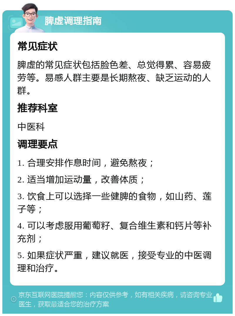 脾虚调理指南 常见症状 脾虚的常见症状包括脸色差、总觉得累、容易疲劳等。易感人群主要是长期熬夜、缺乏运动的人群。 推荐科室 中医科 调理要点 1. 合理安排作息时间，避免熬夜； 2. 适当增加运动量，改善体质； 3. 饮食上可以选择一些健脾的食物，如山药、莲子等； 4. 可以考虑服用葡萄籽、复合维生素和钙片等补充剂； 5. 如果症状严重，建议就医，接受专业的中医调理和治疗。