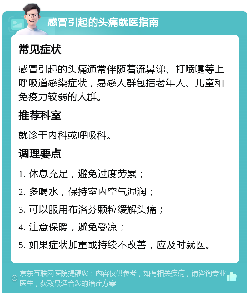 感冒引起的头痛就医指南 常见症状 感冒引起的头痛通常伴随着流鼻涕、打喷嚏等上呼吸道感染症状，易感人群包括老年人、儿童和免疫力较弱的人群。 推荐科室 就诊于内科或呼吸科。 调理要点 1. 休息充足，避免过度劳累； 2. 多喝水，保持室内空气湿润； 3. 可以服用布洛芬颗粒缓解头痛； 4. 注意保暖，避免受凉； 5. 如果症状加重或持续不改善，应及时就医。