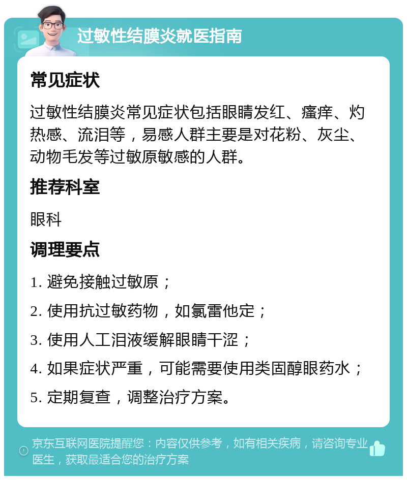 过敏性结膜炎就医指南 常见症状 过敏性结膜炎常见症状包括眼睛发红、瘙痒、灼热感、流泪等，易感人群主要是对花粉、灰尘、动物毛发等过敏原敏感的人群。 推荐科室 眼科 调理要点 1. 避免接触过敏原； 2. 使用抗过敏药物，如氯雷他定； 3. 使用人工泪液缓解眼睛干涩； 4. 如果症状严重，可能需要使用类固醇眼药水； 5. 定期复查，调整治疗方案。