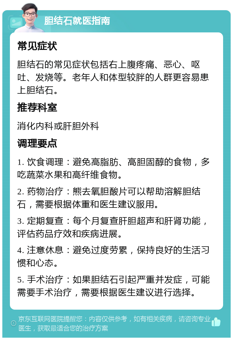 胆结石就医指南 常见症状 胆结石的常见症状包括右上腹疼痛、恶心、呕吐、发烧等。老年人和体型较胖的人群更容易患上胆结石。 推荐科室 消化内科或肝胆外科 调理要点 1. 饮食调理：避免高脂肪、高胆固醇的食物，多吃蔬菜水果和高纤维食物。 2. 药物治疗：熊去氧胆酸片可以帮助溶解胆结石，需要根据体重和医生建议服用。 3. 定期复查：每个月复查肝胆超声和肝肾功能，评估药品疗效和疾病进展。 4. 注意休息：避免过度劳累，保持良好的生活习惯和心态。 5. 手术治疗：如果胆结石引起严重并发症，可能需要手术治疗，需要根据医生建议进行选择。