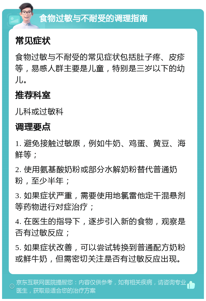 食物过敏与不耐受的调理指南 常见症状 食物过敏与不耐受的常见症状包括肚子疼、皮疹等，易感人群主要是儿童，特别是三岁以下的幼儿。 推荐科室 儿科或过敏科 调理要点 1. 避免接触过敏原，例如牛奶、鸡蛋、黄豆、海鲜等； 2. 使用氨基酸奶粉或部分水解奶粉替代普通奶粉，至少半年； 3. 如果症状严重，需要使用地氯雷他定干混悬剂等药物进行对症治疗； 4. 在医生的指导下，逐步引入新的食物，观察是否有过敏反应； 5. 如果症状改善，可以尝试转换到普通配方奶粉或鲜牛奶，但需密切关注是否有过敏反应出现。