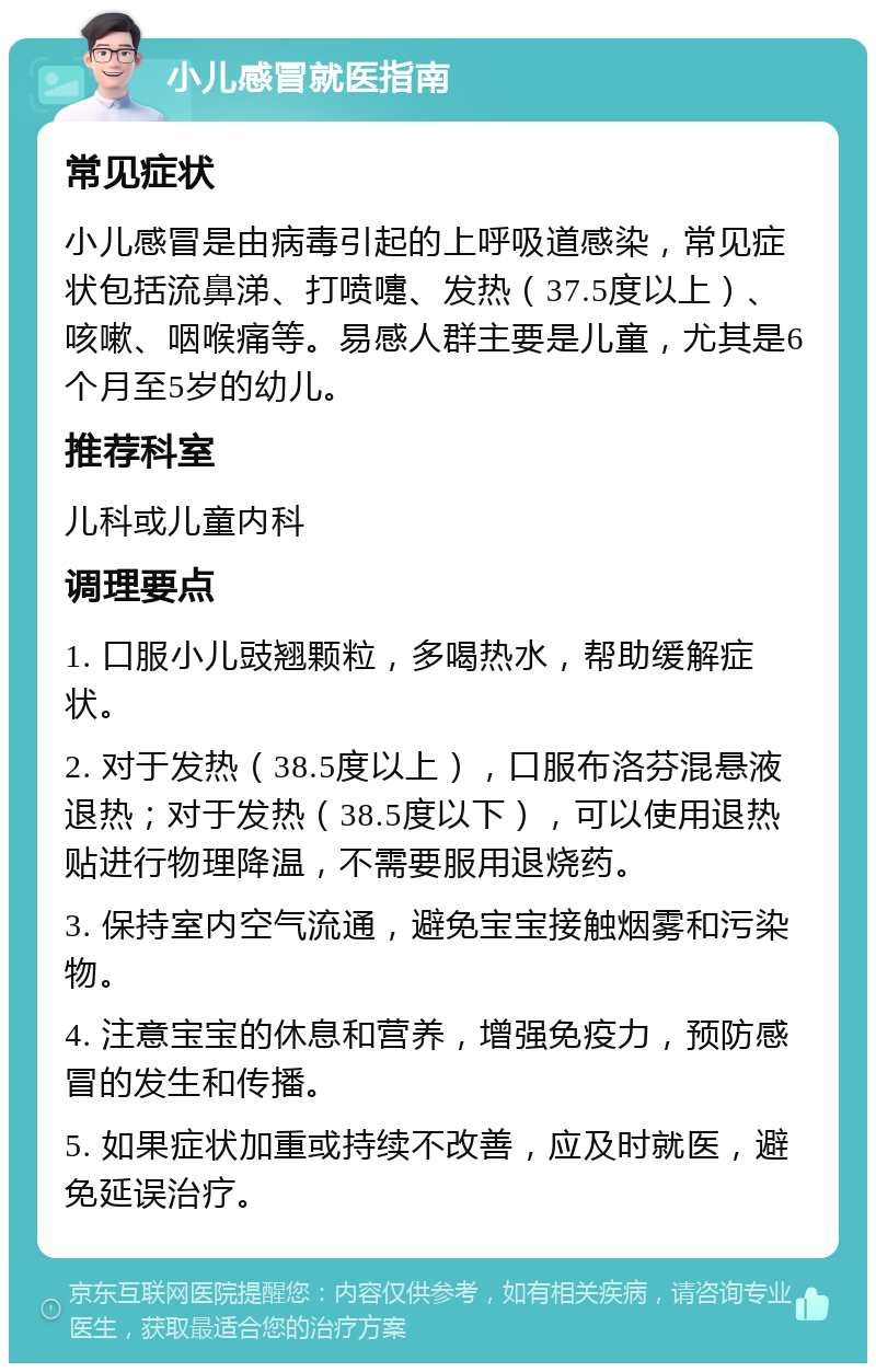 小儿感冒就医指南 常见症状 小儿感冒是由病毒引起的上呼吸道感染，常见症状包括流鼻涕、打喷嚏、发热（37.5度以上）、咳嗽、咽喉痛等。易感人群主要是儿童，尤其是6个月至5岁的幼儿。 推荐科室 儿科或儿童内科 调理要点 1. 口服小儿豉翘颗粒，多喝热水，帮助缓解症状。 2. 对于发热（38.5度以上），口服布洛芬混悬液退热；对于发热（38.5度以下），可以使用退热贴进行物理降温，不需要服用退烧药。 3. 保持室内空气流通，避免宝宝接触烟雾和污染物。 4. 注意宝宝的休息和营养，增强免疫力，预防感冒的发生和传播。 5. 如果症状加重或持续不改善，应及时就医，避免延误治疗。