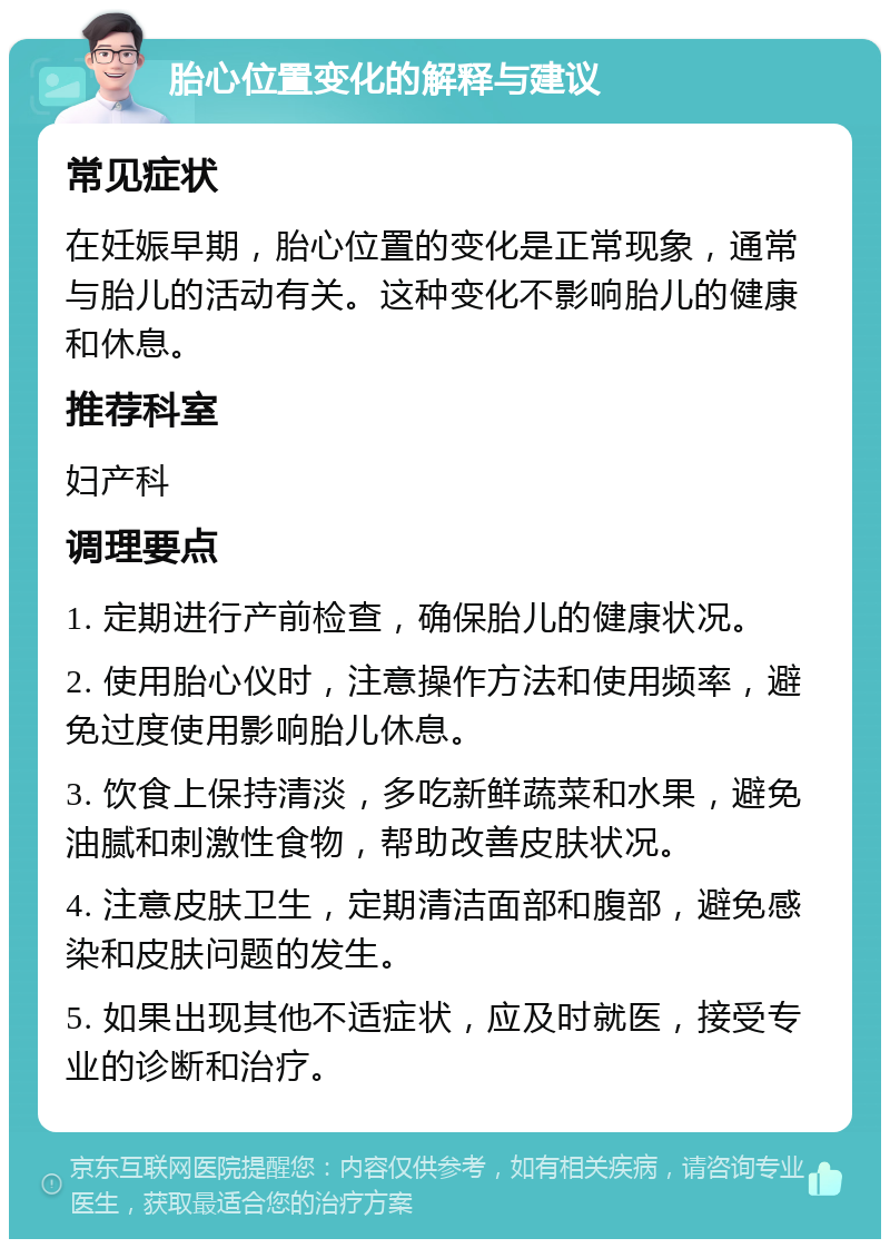 胎心位置变化的解释与建议 常见症状 在妊娠早期，胎心位置的变化是正常现象，通常与胎儿的活动有关。这种变化不影响胎儿的健康和休息。 推荐科室 妇产科 调理要点 1. 定期进行产前检查，确保胎儿的健康状况。 2. 使用胎心仪时，注意操作方法和使用频率，避免过度使用影响胎儿休息。 3. 饮食上保持清淡，多吃新鲜蔬菜和水果，避免油腻和刺激性食物，帮助改善皮肤状况。 4. 注意皮肤卫生，定期清洁面部和腹部，避免感染和皮肤问题的发生。 5. 如果出现其他不适症状，应及时就医，接受专业的诊断和治疗。