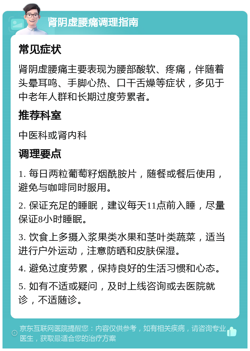 肾阴虚腰痛调理指南 常见症状 肾阴虚腰痛主要表现为腰部酸软、疼痛，伴随着头晕耳鸣、手脚心热、口干舌燥等症状，多见于中老年人群和长期过度劳累者。 推荐科室 中医科或肾内科 调理要点 1. 每日两粒葡萄籽烟酰胺片，随餐或餐后使用，避免与咖啡同时服用。 2. 保证充足的睡眠，建议每天11点前入睡，尽量保证8小时睡眠。 3. 饮食上多摄入浆果类水果和茎叶类蔬菜，适当进行户外运动，注意防晒和皮肤保湿。 4. 避免过度劳累，保持良好的生活习惯和心态。 5. 如有不适或疑问，及时上线咨询或去医院就诊，不适随诊。