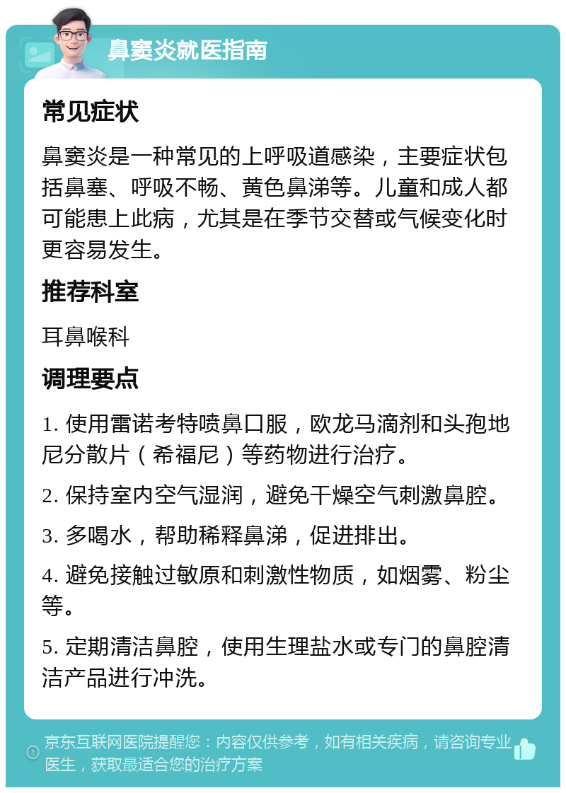 鼻窦炎就医指南 常见症状 鼻窦炎是一种常见的上呼吸道感染，主要症状包括鼻塞、呼吸不畅、黄色鼻涕等。儿童和成人都可能患上此病，尤其是在季节交替或气候变化时更容易发生。 推荐科室 耳鼻喉科 调理要点 1. 使用雷诺考特喷鼻口服，欧龙马滴剂和头孢地尼分散片（希福尼）等药物进行治疗。 2. 保持室内空气湿润，避免干燥空气刺激鼻腔。 3. 多喝水，帮助稀释鼻涕，促进排出。 4. 避免接触过敏原和刺激性物质，如烟雾、粉尘等。 5. 定期清洁鼻腔，使用生理盐水或专门的鼻腔清洁产品进行冲洗。