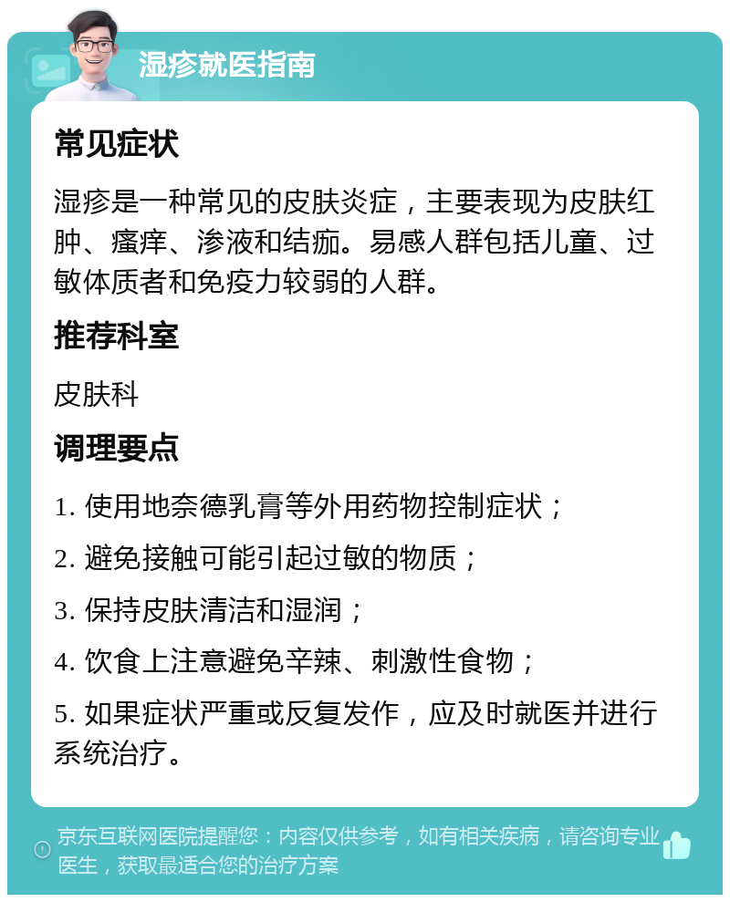 湿疹就医指南 常见症状 湿疹是一种常见的皮肤炎症，主要表现为皮肤红肿、瘙痒、渗液和结痂。易感人群包括儿童、过敏体质者和免疫力较弱的人群。 推荐科室 皮肤科 调理要点 1. 使用地奈德乳膏等外用药物控制症状； 2. 避免接触可能引起过敏的物质； 3. 保持皮肤清洁和湿润； 4. 饮食上注意避免辛辣、刺激性食物； 5. 如果症状严重或反复发作，应及时就医并进行系统治疗。