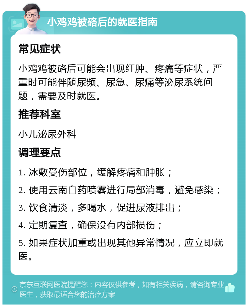 小鸡鸡被硌后的就医指南 常见症状 小鸡鸡被硌后可能会出现红肿、疼痛等症状，严重时可能伴随尿频、尿急、尿痛等泌尿系统问题，需要及时就医。 推荐科室 小儿泌尿外科 调理要点 1. 冰敷受伤部位，缓解疼痛和肿胀； 2. 使用云南白药喷雾进行局部消毒，避免感染； 3. 饮食清淡，多喝水，促进尿液排出； 4. 定期复查，确保没有内部损伤； 5. 如果症状加重或出现其他异常情况，应立即就医。