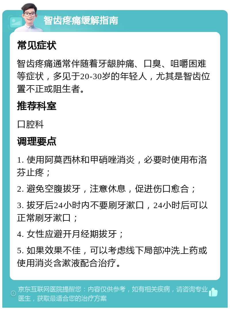 智齿疼痛缓解指南 常见症状 智齿疼痛通常伴随着牙龈肿痛、口臭、咀嚼困难等症状，多见于20-30岁的年轻人，尤其是智齿位置不正或阻生者。 推荐科室 口腔科 调理要点 1. 使用阿莫西林和甲硝唑消炎，必要时使用布洛芬止疼； 2. 避免空腹拔牙，注意休息，促进伤口愈合； 3. 拔牙后24小时内不要刷牙漱口，24小时后可以正常刷牙漱口； 4. 女性应避开月经期拔牙； 5. 如果效果不佳，可以考虑线下局部冲洗上药或使用消炎含漱液配合治疗。