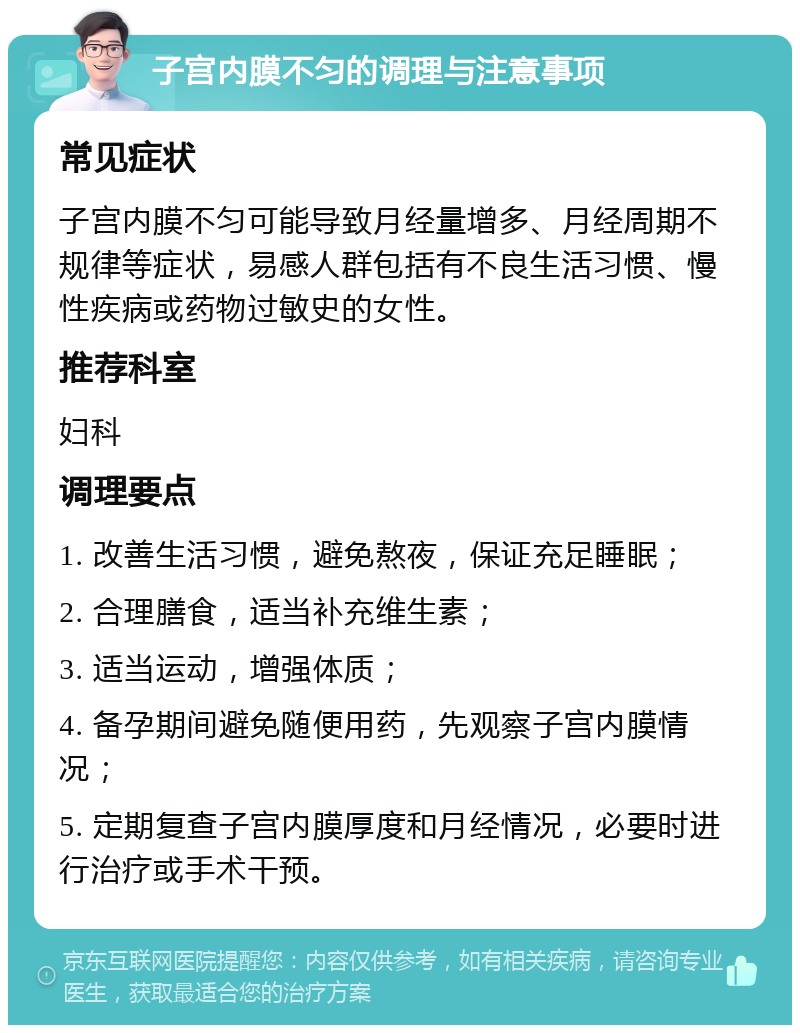 子宫内膜不匀的调理与注意事项 常见症状 子宫内膜不匀可能导致月经量增多、月经周期不规律等症状，易感人群包括有不良生活习惯、慢性疾病或药物过敏史的女性。 推荐科室 妇科 调理要点 1. 改善生活习惯，避免熬夜，保证充足睡眠； 2. 合理膳食，适当补充维生素； 3. 适当运动，增强体质； 4. 备孕期间避免随便用药，先观察子宫内膜情况； 5. 定期复查子宫内膜厚度和月经情况，必要时进行治疗或手术干预。